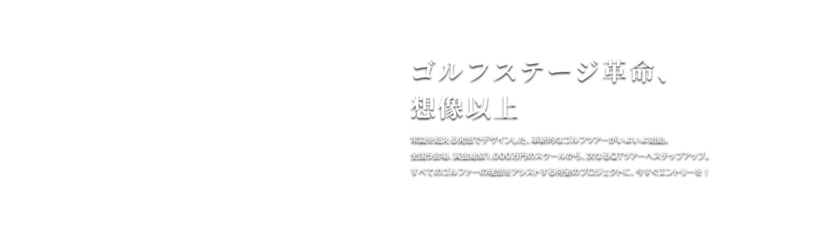 ゴルフステージ革命、想像以上　常識を超える発想でデザインした、革新的なゴルフツアーがいよいよ始動。全国５会場、賞金総額1,000万円のスケールから、次なるQTツアーへステップアップ。すべてのゴルファーの理想をアシストする待望のプロジェクトに、今すぐエントリーを！